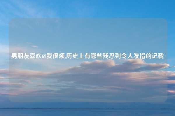 男朋友喜欢69我很烦,历史上有哪些残忍到令人发指的记载