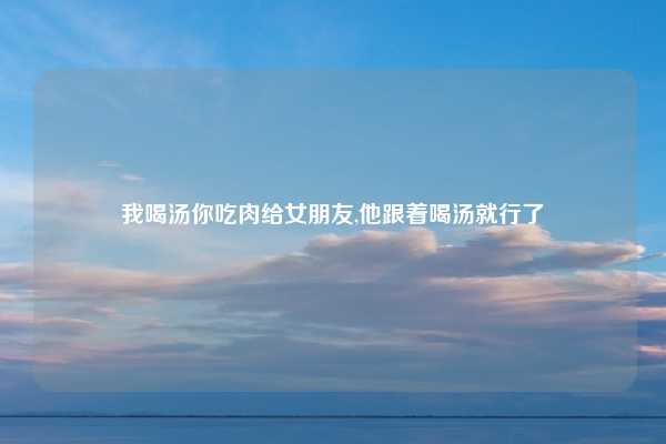 我喝汤你吃肉给女朋友,他跟着喝汤就行了