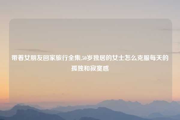 带着女朋友回家旅行全集,50岁独居的女士怎么克服每天的孤独和寂寞感