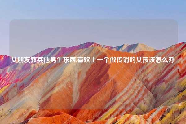 女朋友教其他男生东西,喜欢上一个做传销的女孩该怎么办