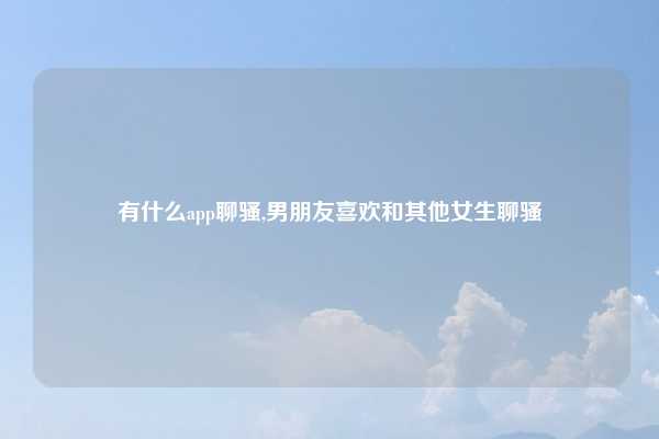 有什么app聊骚,男朋友喜欢和其他女生聊骚