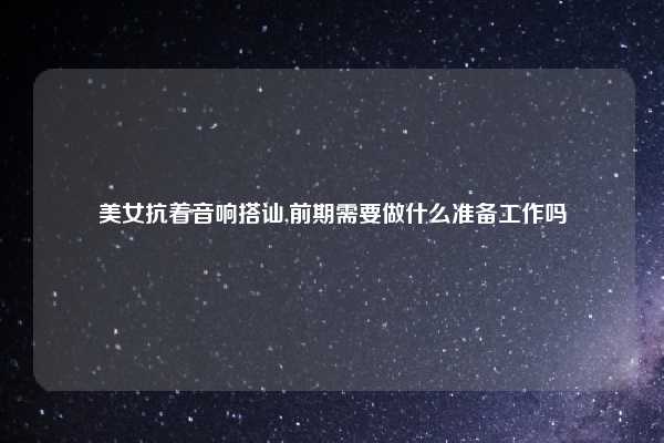 美女抗着音响搭讪,前期需要做什么准备工作吗