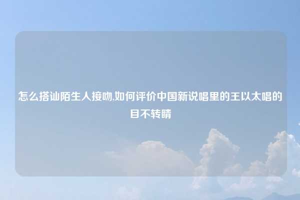 怎么搭讪陌生人接吻,如何评价中国新说唱里的王以太唱的目不转睛