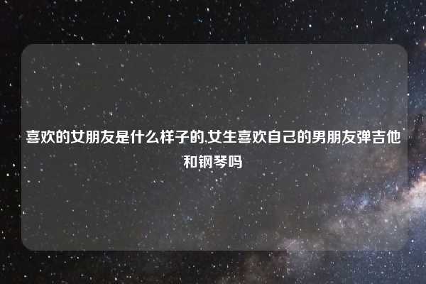 喜欢的女朋友是什么样子的,女生喜欢自己的男朋友弹吉他和钢琴吗