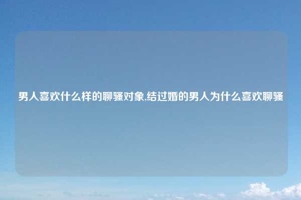 男人喜欢什么样的聊骚对象,结过婚的男人为什么喜欢聊骚