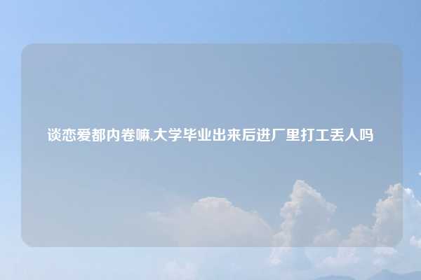谈恋爱都内卷嘛,大学毕业出来后进厂里打工丢人吗