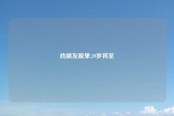 劝朋友脱单,39岁将至