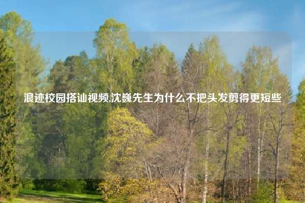 浪迹校园搭讪视频,沈巍先生为什么不把头发剪得更短些