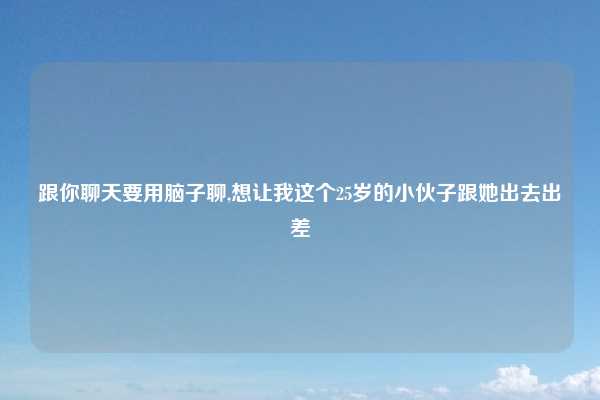 跟你聊天要用脑子聊,想让我这个25岁的小伙子跟她出去出差