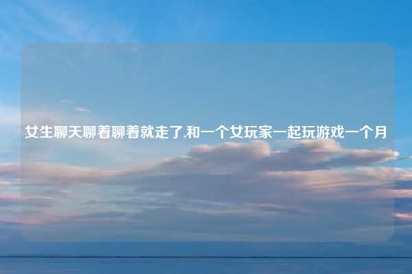 女生聊天聊着聊着就走了,和一个女玩家一起玩游戏一个月