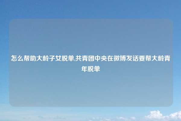 怎么帮助大龄子女脱单,共青团中央在微博发话要帮大龄青年脱单