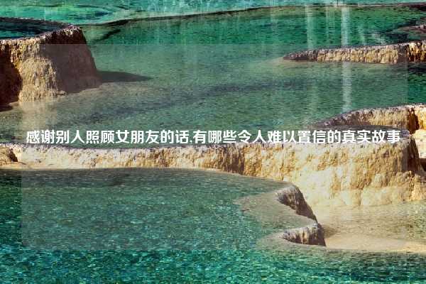感谢别人照顾女朋友的话,有哪些令人难以置信的真实故事