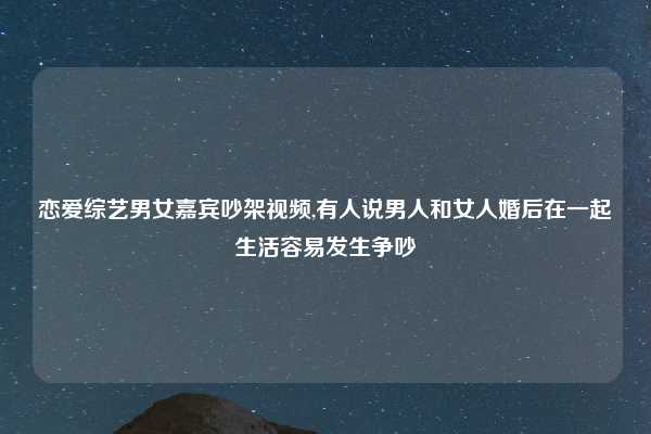 恋爱综艺男女嘉宾吵架视频,有人说男人和女人婚后在一起生活容易发生争吵
