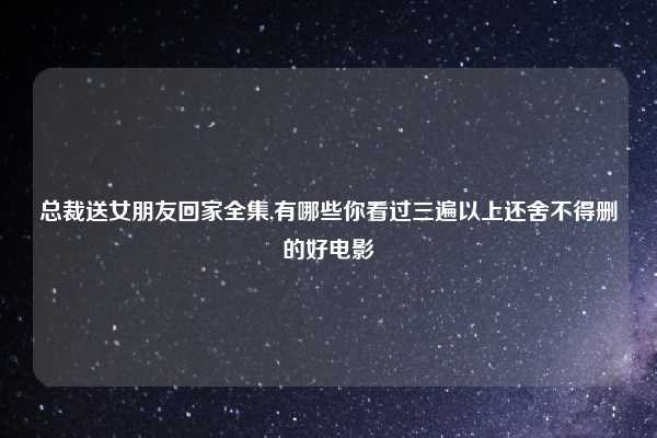 总裁送女朋友回家全集,有哪些你看过三遍以上还舍不得删的好电影