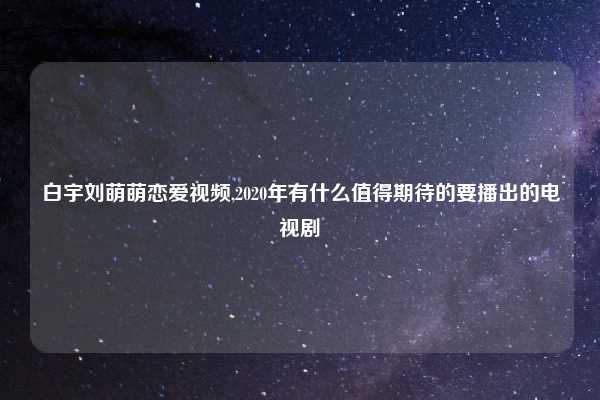 白宇刘萌萌恋爱视频,2020年有什么值得期待的要播出的电视剧