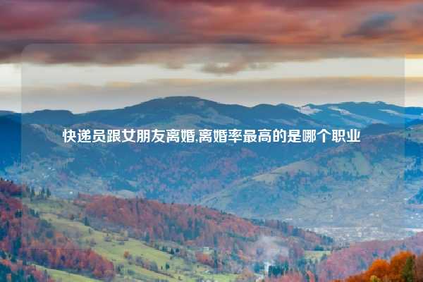 快递员跟女朋友离婚,离婚率最高的是哪个职业