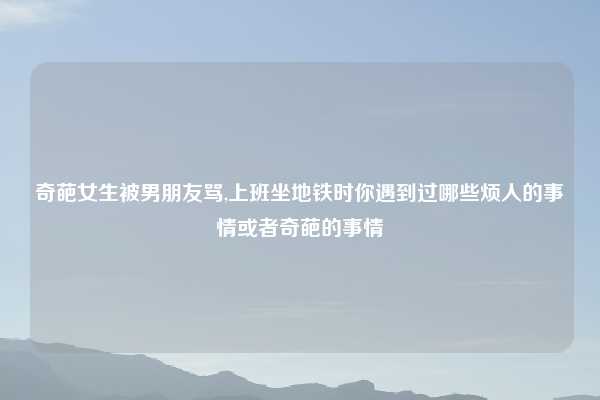 奇葩女生被男朋友骂,上班坐地铁时你遇到过哪些烦人的事情或者奇葩的事情