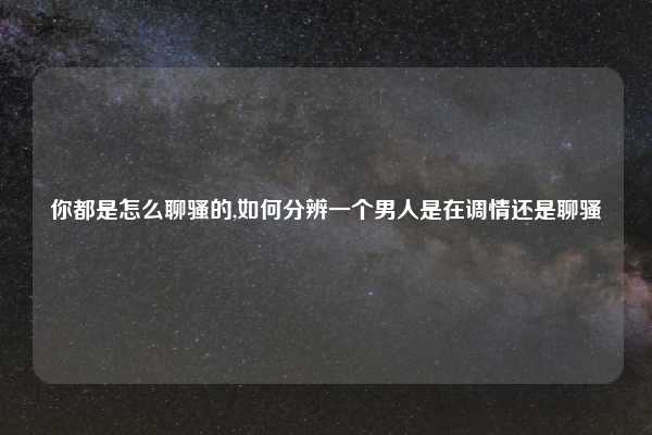 你都是怎么聊骚的,如何分辨一个男人是在调情还是聊骚
