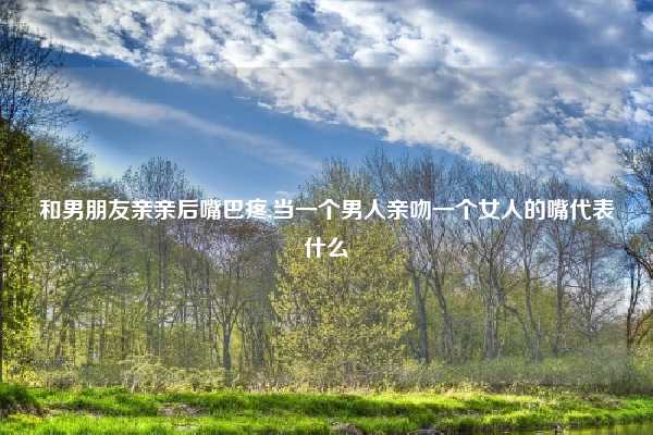 和男朋友亲亲后嘴巴疼,当一个男人亲吻一个女人的嘴代表什么