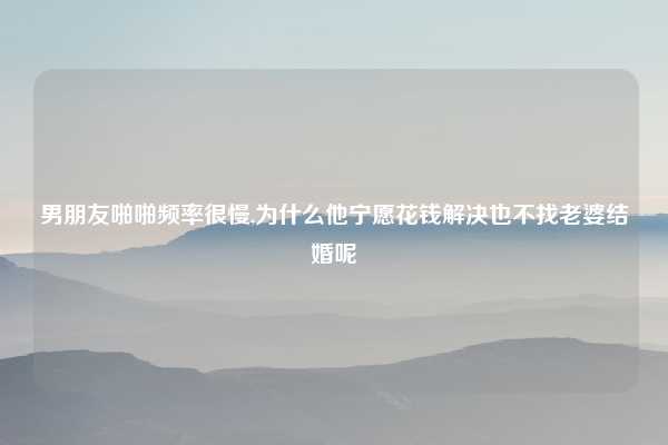 男朋友啪啪频率很慢,为什么他宁愿花钱解决也不找老婆结婚呢