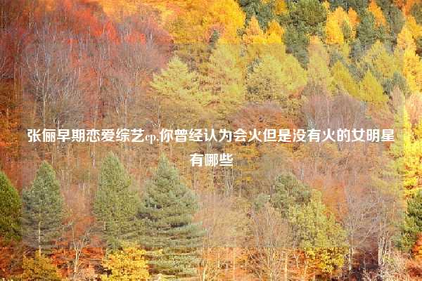 张俪早期恋爱综艺cp,你曾经认为会火但是没有火的女明星有哪些