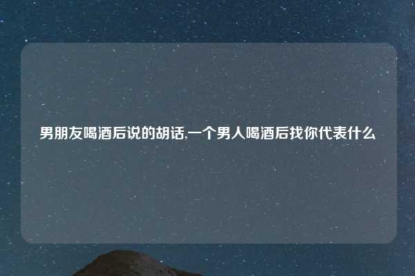 男朋友喝酒后说的胡话,一个男人喝酒后找你代表什么