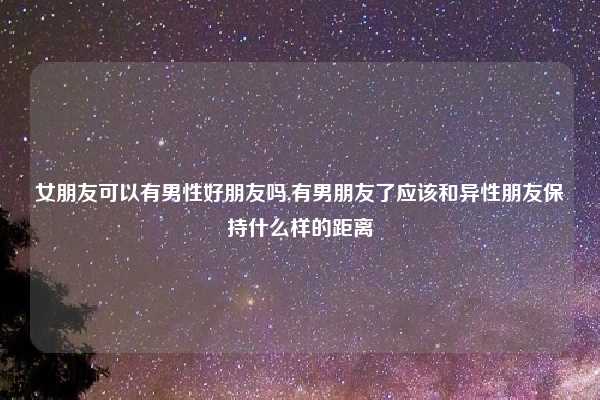 女朋友可以有男性好朋友吗,有男朋友了应该和异性朋友保持什么样的距离