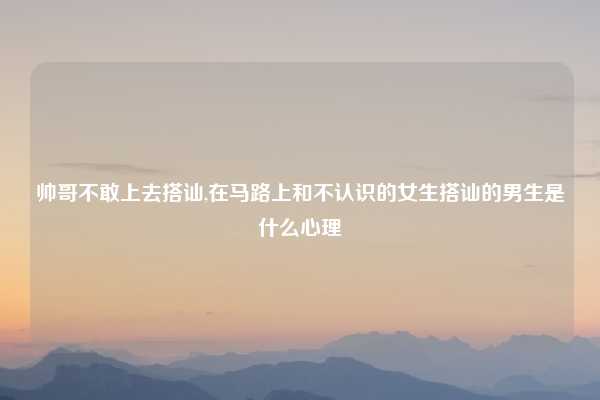 帅哥不敢上去搭讪,在马路上和不认识的女生搭讪的男生是什么心理