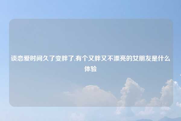 谈恋爱时间久了变胖了,有个又胖又不漂亮的女朋友是什么体验
