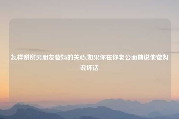 怎样谢谢男朋友爸妈的关心,如果你在你老公面前说他爸妈说坏话