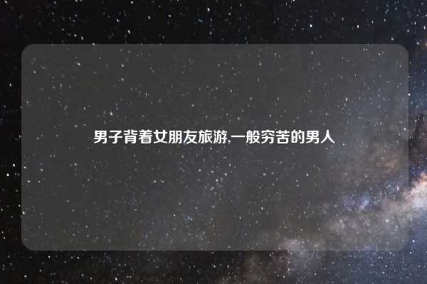 男子背着女朋友旅游,一般穷苦的男人