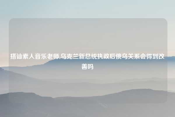 搭讪素人音乐老师,乌克兰新总统执政后俄乌关系会得到改善吗