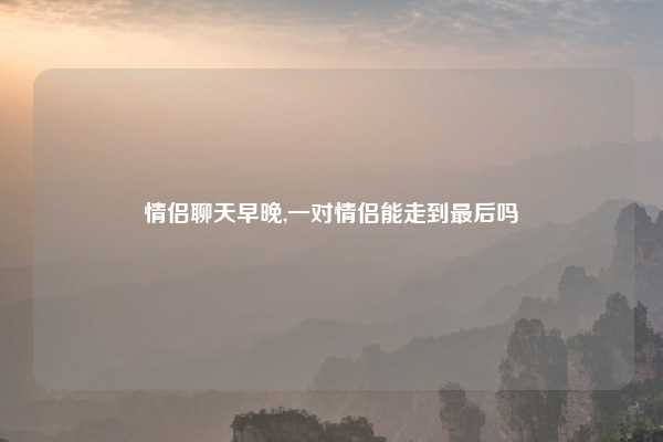 情侣聊天早晚,一对情侣能走到最后吗