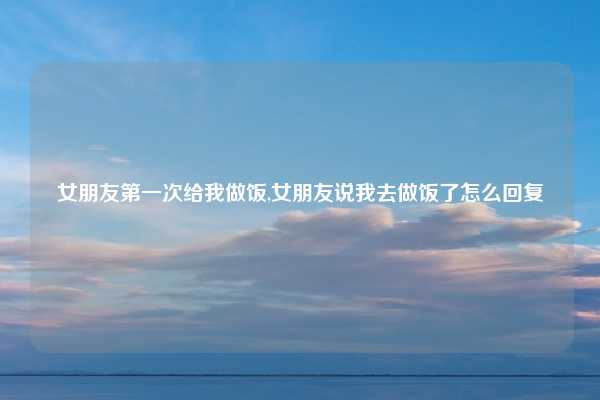 女朋友第一次给我做饭,女朋友说我去做饭了怎么回复