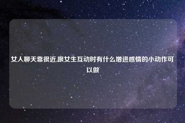 女人聊天靠很近,跟女生互动时有什么增进感情的小动作可以做