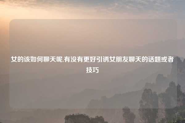 女的该如何聊天呢,有没有更好引诱女朋友聊天的话题或者技巧