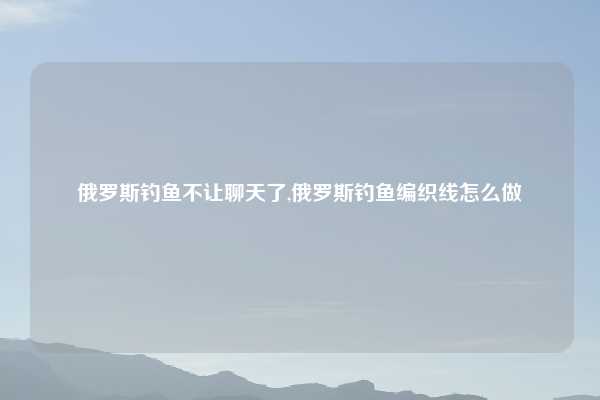 俄罗斯钓鱼不让聊天了,俄罗斯钓鱼编织线怎么做