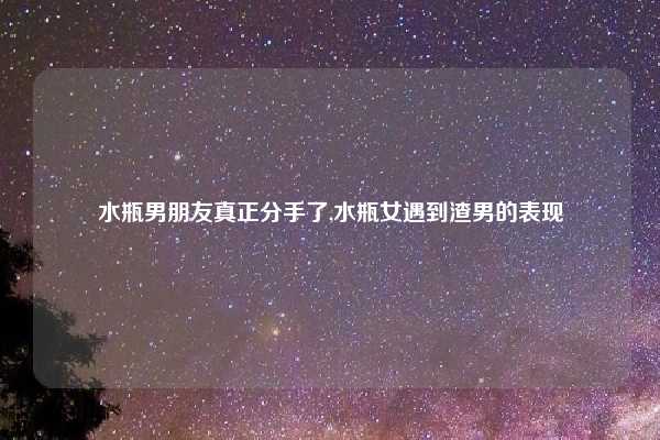 水瓶男朋友真正分手了,水瓶女遇到渣男的表现