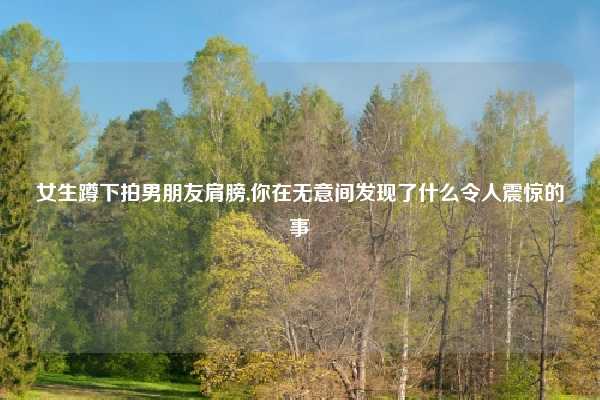 女生蹲下拍男朋友肩膀,你在无意间发现了什么令人震惊的事