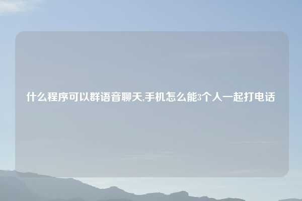 什么程序可以群语音聊天,手机怎么能3个人一起打电话