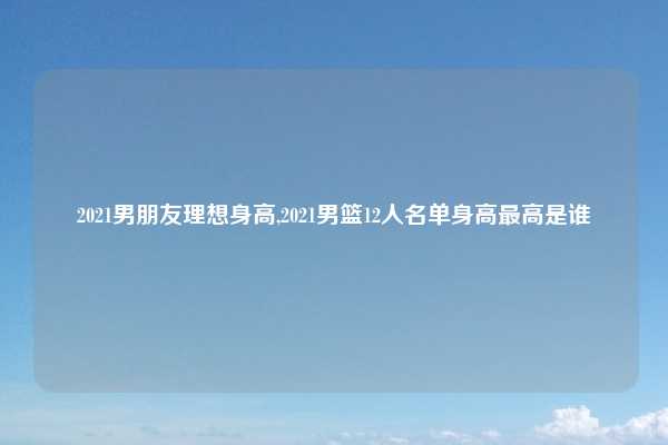 2021男朋友理想身高,2021男篮12人名单身高最高是谁