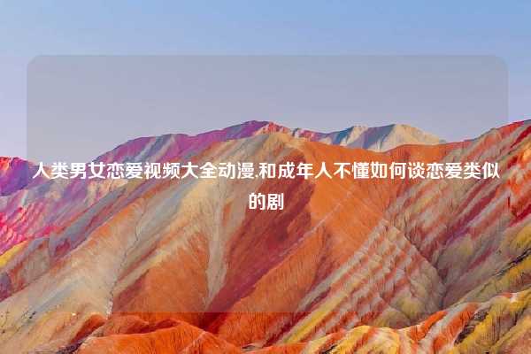 人类男女恋爱视频大全动漫,和成年人不懂如何谈恋爱类似的剧