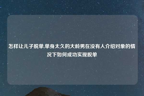怎样让儿子脱单,单身太久的大龄男在没有人介绍对象的情况下如何成功实现脱单