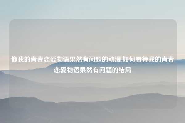 像我的青春恋爱物语果然有问题的动漫,如何看待我的青春恋爱物语果然有问题的结局