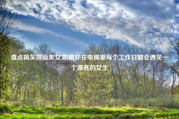 盘点搞笑搭讪美女,如果你在电梯里每个工作日都会遇见一个漂亮的女生