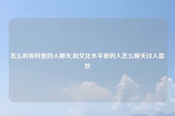 怎么和有时差的人聊天,和文化水平低的人怎么聊天讨人喜欢