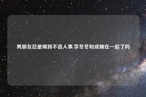 男朋友总是喝到不省人事,李冬冬和成楠在一起了吗