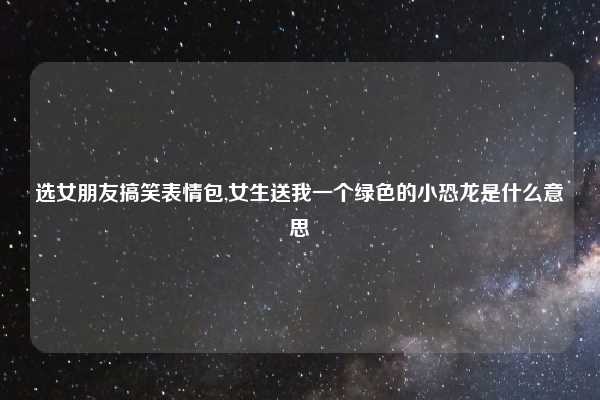 选女朋友搞笑表情包,女生送我一个绿色的小恐龙是什么意思