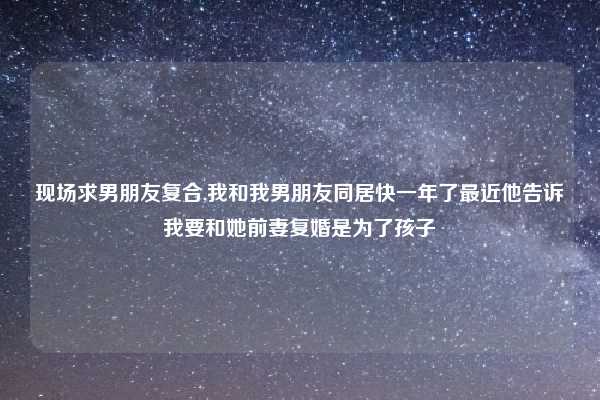 现场求男朋友复合,我和我男朋友同居快一年了最近他告诉我要和她前妻复婚是为了孩子