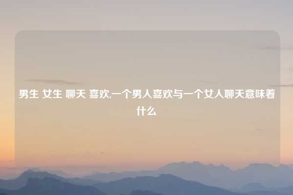 男生 女生 聊天 喜欢,一个男人喜欢与一个女人聊天意味着什么